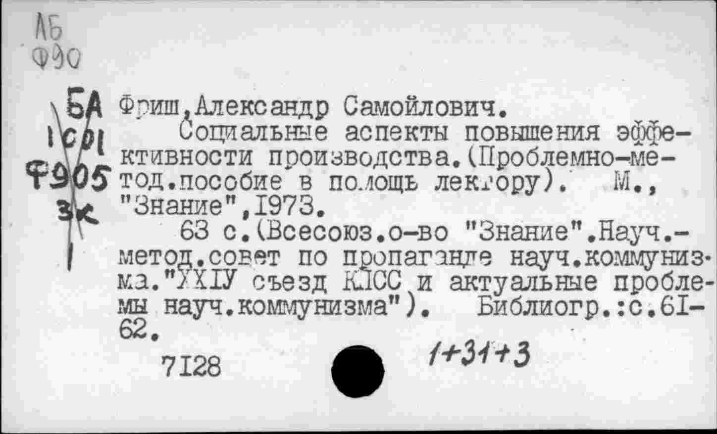 ﻿\ЬА Фриш .Александр Самойлович.
Социальные аспекты повышения эффе-ктивности производства. (Проблемно^ме-т9и£> тод.пособие в помощь лектору), М..
"Знание”,1973.
63 с.(Всесоюз.о-во "Знание".Науч.-метод.совет по пропаганде науч.коммунизка. ">Х1У съезд КПСС и актуальные пробле-мы науч.коммунизма"). Библиогр.:с.61-
/*3^3
7128